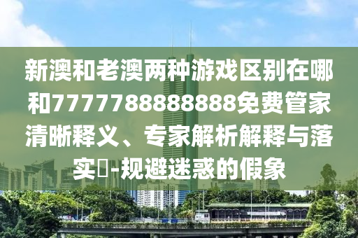 新澳和老澳兩種游戲區(qū)別在哪和7777788888888免費管家清晰釋義、專家解析解釋與落實?-規(guī)避迷惑的假象