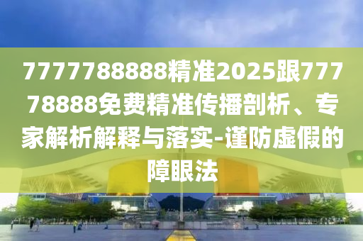 7777788888精準2025跟77778888免費精準傳播剖析、專家解析解釋與落實-謹防虛假的障眼法