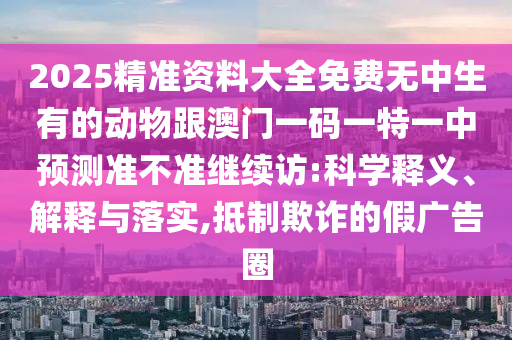 2025精準資料大全免費無中生有的動物跟澳門一碼一特一中預(yù)測準不準繼續(xù)訪:科學(xué)釋義、解釋與落實,抵制欺詐的假廣告圈