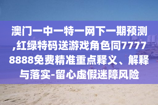 澳門一中一特一網(wǎng)下一期預(yù)測,紅綠特碼送游戲角色同77778888免費(fèi)精準(zhǔn)重點(diǎn)釋義、解釋與落實(shí)-留心虛假迷障風(fēng)險(xiǎn)
