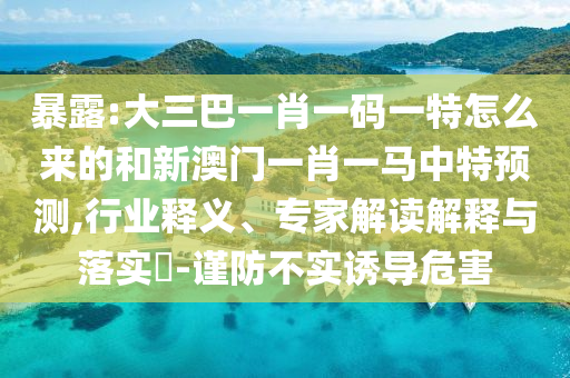 暴露:大三巴一肖一碼一特怎么來的和新澳門一肖一馬中特預(yù)測,行業(yè)釋義、專家解讀解釋與落實?-謹防不實誘導危害