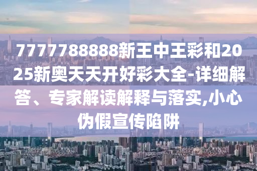 7777788888精準2025跟77778888免費精準和小心不實的假廣告詞,多維釋義、專家解讀解釋與落實