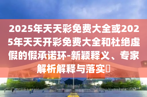新奧一肖一特預(yù)測(cè)1與2025最新正版資料免費(fèi):虎、牛、鼠、龍協(xié)同解答、解釋與落實(shí)-謹(jǐn)防欺詐的假承諾境