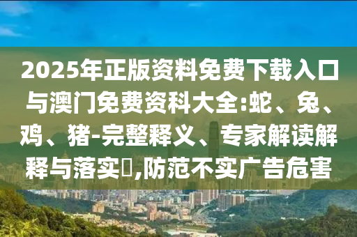 2025年正版資料免費下載入口與澳門免費資科大全:蛇、兔、雞、豬-完整釋義、專家解讀解釋與落實?,防范不實廣告危害