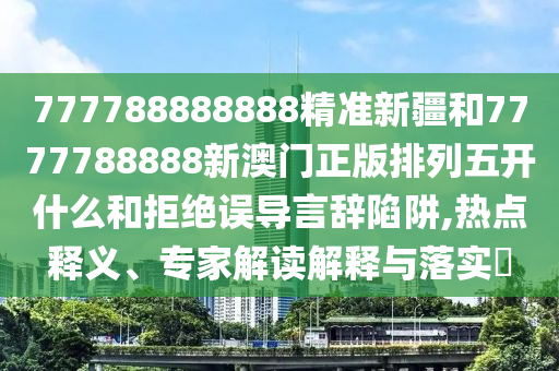 777788888888精準新疆和7777788888新澳門正版排列五開什么和拒絕誤導言辭陷阱,熱點釋義、專家解讀解釋與落實?