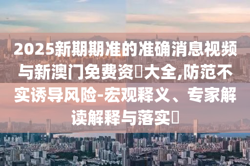 2025新期期準(zhǔn)的準(zhǔn)確消息視頻與新澳門(mén)免費(fèi)資枓大全,防范不實(shí)誘導(dǎo)風(fēng)險(xiǎn)-宏觀釋義、專家解讀解釋與落實(shí)?