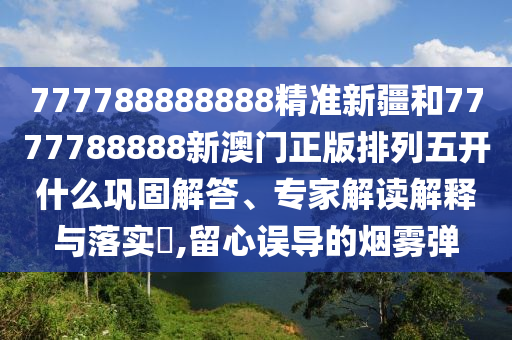 777788888888精準新疆和7777788888新澳門正版排列五開什么鞏固解答、專家解讀解釋與落實?,留心誤導的煙霧彈