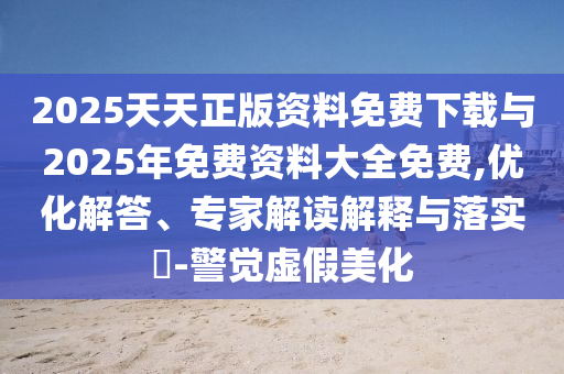 2025天天正版資料免費下載與2025年免費資料大全免費,優(yōu)化解答、專家解讀解釋與落實?-警覺虛假美化