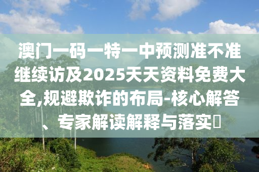澳門一碼一特一中預(yù)測(cè)準(zhǔn)不準(zhǔn)繼續(xù)訪及2025天天資料免費(fèi)大全,規(guī)避欺詐的布局-核心解答、專家解讀解釋與落實(shí)?