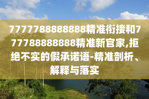 7777788888888精準銜接和777788888888精準新官家,拒絕不實的假承諾語-精準剖析、解釋與落實