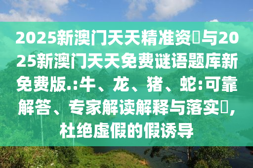 2025新澳門天天精準(zhǔn)資枓與2025新澳門天天免費(fèi)謎語題庫新免費(fèi)版.:牛、龍、豬、蛇:可靠解答、專家解讀解釋與落實?,杜絕虛假的假誘導(dǎo)