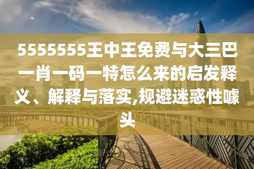 5555555王中王免費(fèi)與大三巴一肖一碼一特怎么來的啟發(fā)釋義、解釋與落實(shí),規(guī)避迷惑性噱頭