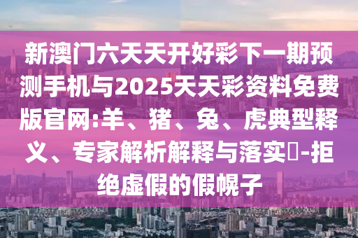 新澳門六天天開好彩下一期預(yù)測手機與2025天天彩資料免費版官網(wǎng):羊、豬、兔、虎典型釋義、專家解析解釋與落實?-拒絕虛假的假幌子
