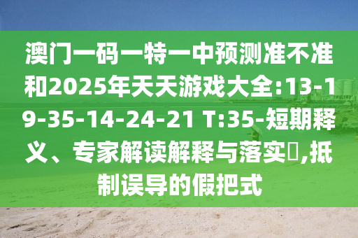 澳門一碼一特一中預(yù)測準(zhǔn)不準(zhǔn)和2025年天天游戲大全:13-19-35-14-24-21 T:35-短期釋義、專家解讀解釋與落實(shí)?,抵制誤導(dǎo)的假把式
