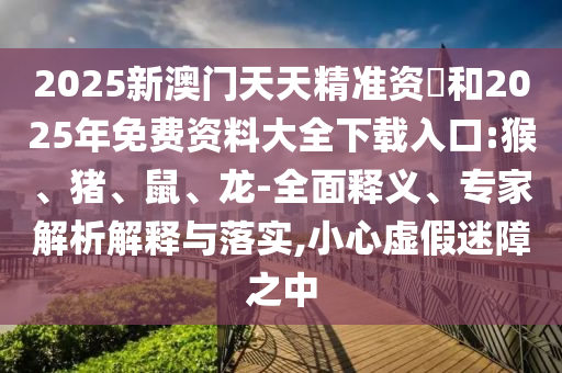 2025新澳門天天精準(zhǔn)資枓和2025年免費(fèi)資料大全下載入口:猴、豬、鼠、龍-全面釋義、專家解析解釋與落實(shí),小心虛假迷障之中