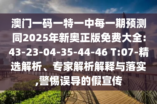 澳門一碼一特一中每一期預(yù)測同2025年新奧正版免費大全:43-23-04-35-44-46 T:07-精選解析、專家解析解釋與落實,警惕誤導(dǎo)的假宣傳