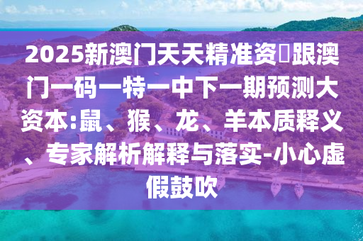 2025新澳門天天精準資枓跟澳門一碼一特一中下一期預測大資本:鼠、猴、龍、羊本質釋義、專家解析解釋與落實-小心虛假鼓吹