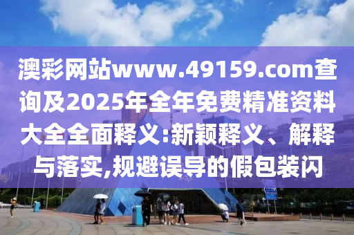 澳彩網(wǎng)站www.49159.соm查詢(xún)及2025年全年免費(fèi)精準(zhǔn)資料大全全面釋義:新穎釋義、解釋與落實(shí),規(guī)避誤導(dǎo)的假包裝閃