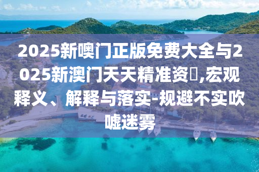 2025新噢門正版免費大全與2025新澳門天天精準資枓,宏觀釋義、解釋與落實-規(guī)避不實吹噓迷霧