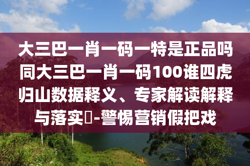 大三巴一肖一碼一特是正品嗎同大三巴一肖一碼100誰四虎歸山數(shù)據(jù)釋義、專家解讀解釋與落實(shí)?-警惕營銷假把戲