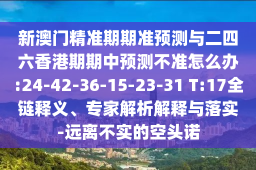 新澳門精準(zhǔn)期期準(zhǔn)預(yù)測與二四六香港期期中預(yù)測不準(zhǔn)怎么辦:24-42-36-15-23-31 T:17全鏈釋義、專家解析解釋與落實-遠(yuǎn)離不實的空頭諾