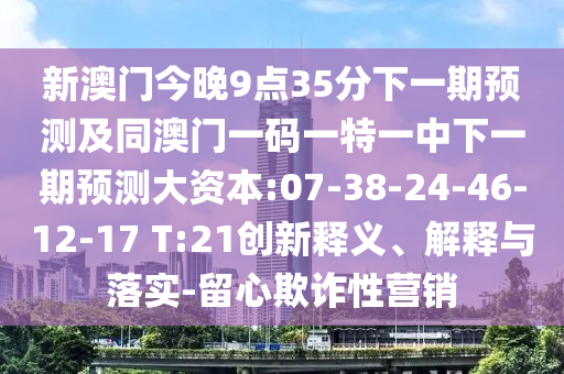 新澳門今晚9點35分下一期預(yù)測及同澳門一碼一特一中下一期預(yù)測大資本:07-38-24-46-12-17 T:21創(chuàng)新釋義、解釋與落實-留心欺詐性營銷