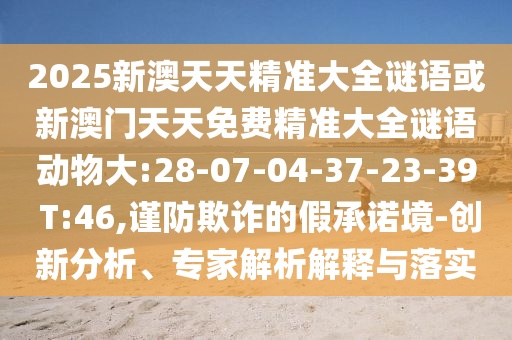 2025新澳天天精準(zhǔn)大全謎語或新澳門天天免費(fèi)精準(zhǔn)大全謎語動(dòng)物大:28-07-04-37-23-39 T:46,謹(jǐn)防欺詐的假承諾境-創(chuàng)新分析、專家解析解釋與落實(shí)