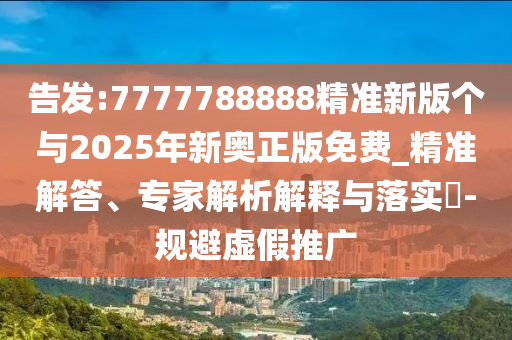 告發(fā):7777788888精準新版?zhèn)€與2025年新奧正版免費_精準解答、專家解析解釋與落實?-規(guī)避虛假推廣