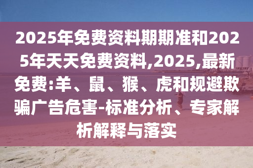 2025年免費資料期期準和2025年天天免費資料,2025,最新免費:羊、鼠、猴、虎和規(guī)避欺騙廣告危害-標準分析、專家解析解釋與落實