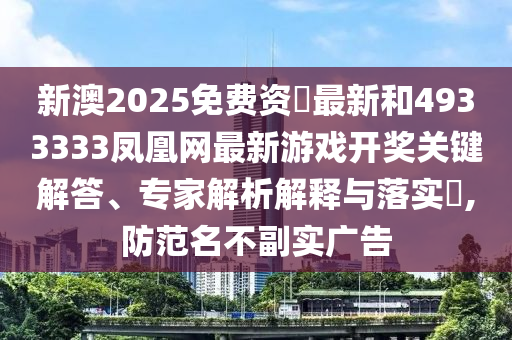 新澳2025免費資枓最新和4933333鳳凰網(wǎng)最新游戲開獎關(guān)鍵解答、專家解析解釋與落實?,防范名不副實廣告