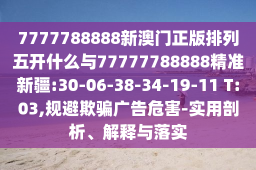 7777788888新澳門正版排列五開什么與77777788888精準新疆:30-06-38-34-19-11 T:03,規(guī)避欺騙廣告危害-實用剖析、解釋與落實
