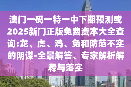 澳門一碼一特一中下期預(yù)測或2025新門正版免費資本大全查詢:龍、虎、雞、兔和防范不實的陰謀-全景解答、專家解析解釋與落實