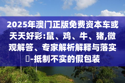 2025年澳門正版免費(fèi)資本車或天天好彩:鼠、雞、牛、豬,微觀解答、專家解析解釋與落實(shí)?-抵制不實(shí)的假包裝