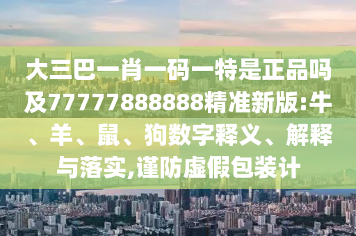大三巴一肖一碼一特是正品嗎及77777888888精準新版:牛、羊、鼠、狗數(shù)字釋義、解釋與落實,謹防虛假包裝計
