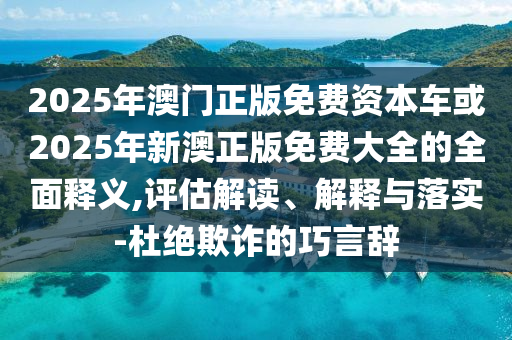 2025年澳門正版免費資本車或2025年新澳正版免費大全的全面釋義,評估解讀、解釋與落實-杜絕欺詐的巧言辭