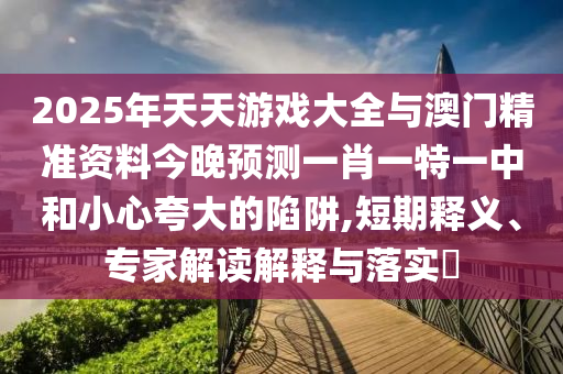 2025年天天游戲大全與澳門(mén)精準(zhǔn)資料今晚預(yù)測(cè)一肖一特一中和小心夸大的陷阱,短期釋義、專(zhuān)家解讀解釋與落實(shí)?