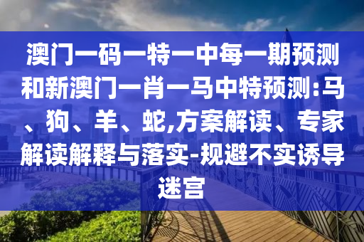 澳門一碼一特一中每一期預測和新澳門一肖一馬中特預測:馬、狗、羊、蛇,方案解讀、專家解讀解釋與落實-規(guī)避不實誘導迷宮
