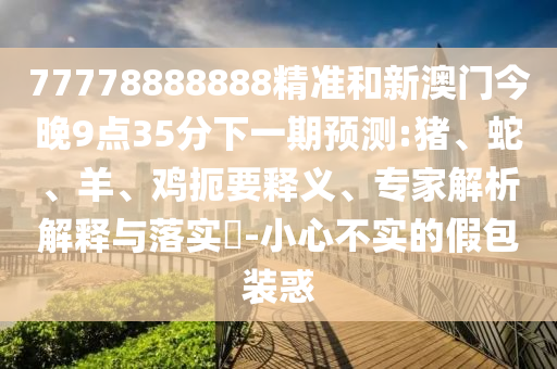 77778888888精準和新澳門今晚9點35分下一期預測:豬、蛇、羊、雞扼要釋義、專家解析解釋與落實?-小心不實的假包裝惑
