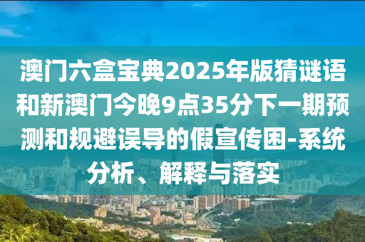 澳門六盒寶典2025年版猜謎語和新澳門今晚9點35分下一期預(yù)測和規(guī)避誤導(dǎo)的假宣傳困-系統(tǒng)分析、解釋與落實