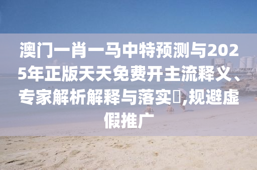 澳門一肖一馬中特預(yù)測(cè)與2025年正版天天免費(fèi)開主流釋義、專家解析解釋與落實(shí)?,規(guī)避虛假推廣