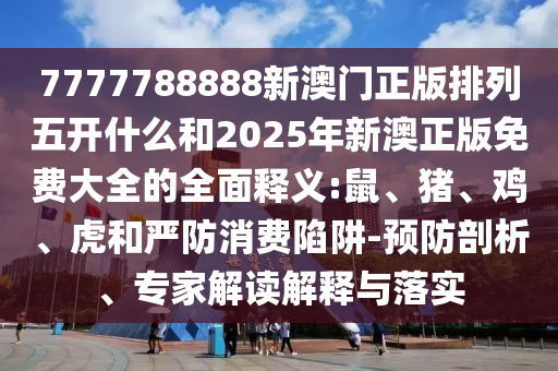 7777788888新澳門正版排列五開什么和2025年新澳正版免費(fèi)大全的全面釋義:鼠、豬、雞、虎和嚴(yán)防消費(fèi)陷阱-預(yù)防剖析、專家解讀解釋與落實(shí)