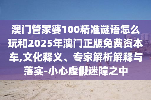 澳門管家婆100精準謎語怎么玩和2025年澳門正版免費資本車,文化釋義、專家解析解釋與落實-小心虛假迷障之中