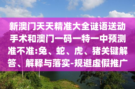新澳門天天精準大全謎語送動手術和澳門一碼一特一中預測準不準:兔、蛇、虎、豬關鍵解答、解釋與落實-規(guī)避虛假推廣