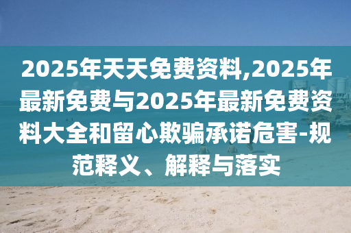 2025年天天免費(fèi)資料,2025年最新免費(fèi)與2025年最新免費(fèi)資料大全和留心欺騙承諾危害-規(guī)范釋義、解釋與落實(shí)