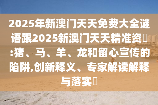 2025年新澳門天天免費(fèi)大全謎語(yǔ)跟2025新澳門天天精準(zhǔn)資枓:豬、馬、羊、龍和留心宣傳的陷阱,創(chuàng)新釋義、專家解讀解釋與落實(shí)?