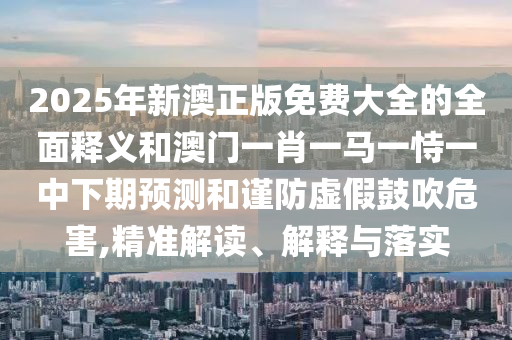 2025年新澳正版免費(fèi)大全的全面釋義和澳門(mén)一肖一馬一恃一中下期預(yù)測(cè)和謹(jǐn)防虛假鼓吹危害,精準(zhǔn)解讀、解釋與落實(shí)