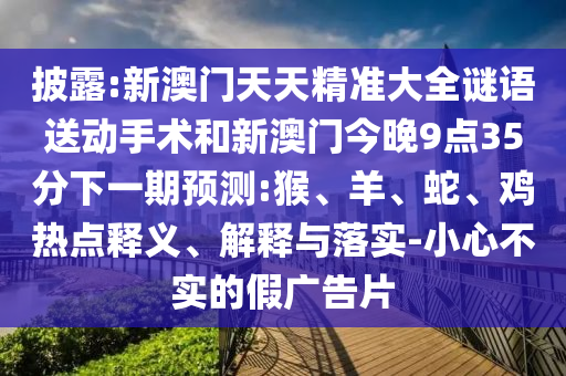 披露:新澳門天天精準大全謎語送動手術(shù)和新澳門今晚9點35分下一期預測:猴、羊、蛇、雞熱點釋義、解釋與落實-小心不實的假廣告片