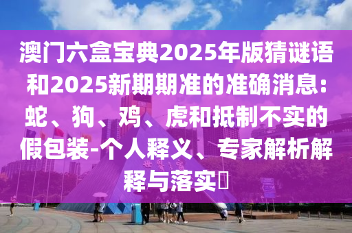 澳門六盒寶典2025年版猜謎語和2025新期期準(zhǔn)的準(zhǔn)確消息:蛇、狗、雞、虎和抵制不實(shí)的假包裝-個人釋義、專家解析解釋與落實(shí)?