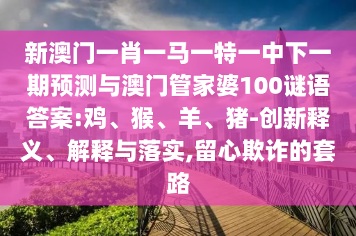 新澳門一肖一馬一特一中下一期預(yù)測與澳門管家婆100謎語答案:雞、猴、羊、豬-創(chuàng)新釋義、解釋與落實(shí),留心欺詐的套路