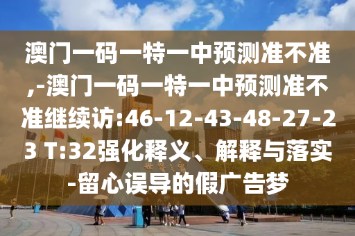 澳門一碼一特一中預(yù)測準(zhǔn)不準(zhǔn),-澳門一碼一特一中預(yù)測準(zhǔn)不準(zhǔn)繼續(xù)訪:46-12-43-48-27-23 T:32強(qiáng)化釋義、解釋與落實(shí)-留心誤導(dǎo)的假廣告夢